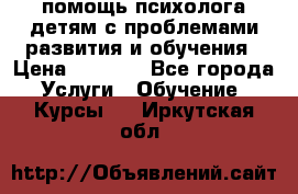 помощь психолога детям с проблемами развития и обучения › Цена ­ 1 000 - Все города Услуги » Обучение. Курсы   . Иркутская обл.